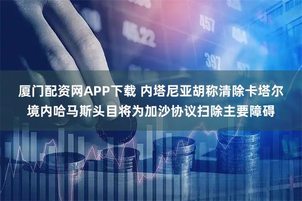厦门配资网APP下载 内塔尼亚胡称清除卡塔尔境内哈马斯头目将为加沙协议扫除主要障碍