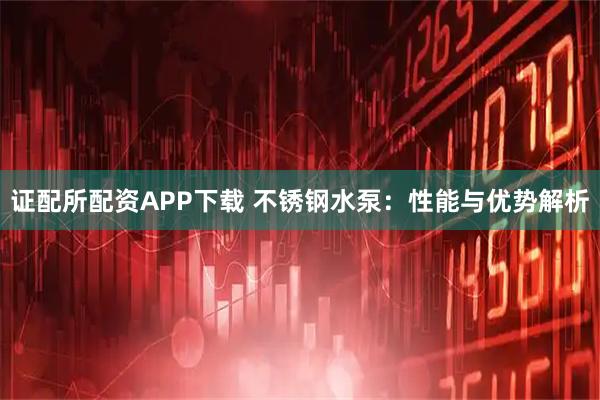 证配所配资APP下载 不锈钢水泵：性能与优势解析