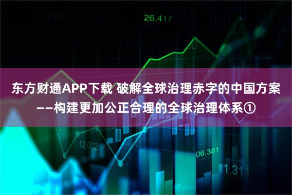 东方财通APP下载 破解全球治理赤字的中国方案——构建更加公正合理的全球治理体系①
