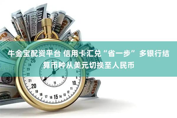牛金宝配资平台 信用卡汇兑“省一步” 多银行结算币种从美元切换至人民币