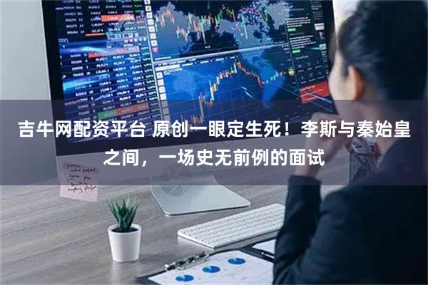 吉牛网配资平台 原创一眼定生死！李斯与秦始皇之间，一场史无前例的面试