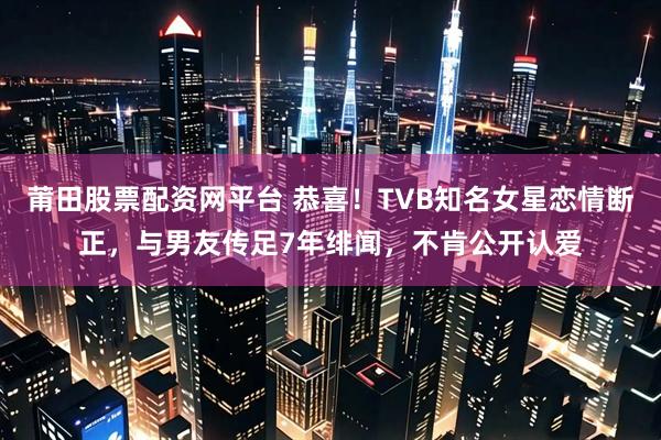 莆田股票配资网平台 恭喜！TVB知名女星恋情断正，与男友传足7年绯闻，不肯公开认爱