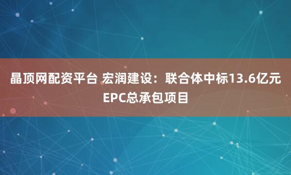 晶顶网配资平台 宏润建设：联合体中标13.6亿元EPC总承包项目