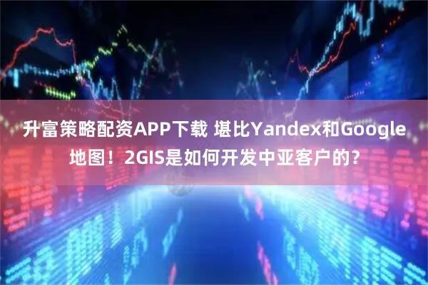 升富策略配资APP下载 堪比Yandex和Google地图！2GIS是如何开发中亚客户的？