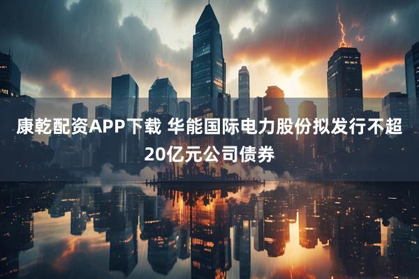 康乾配资APP下载 华能国际电力股份拟发行不超20亿元公司债券
