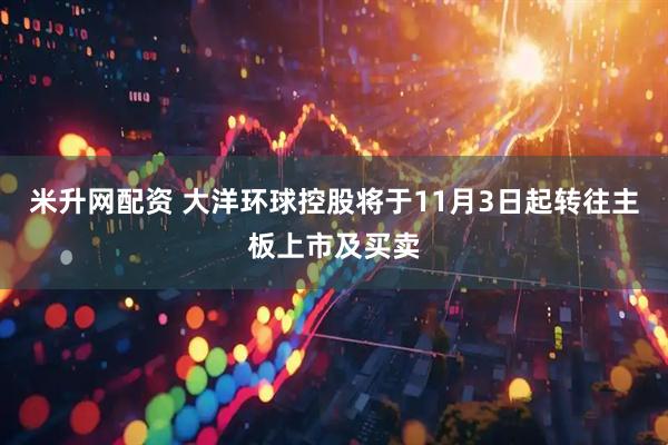 米升网配资 大洋环球控股将于11月3日起转往主板上市及买卖