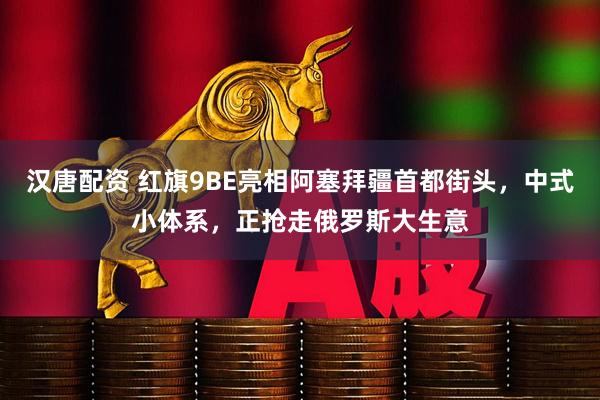 汉唐配资 红旗9BE亮相阿塞拜疆首都街头，中式小体系，正抢走俄罗斯大生意