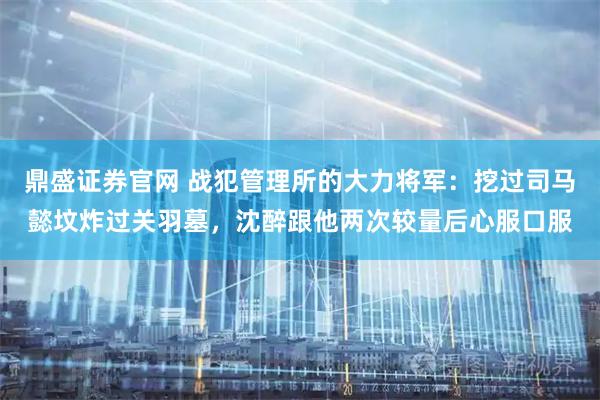 鼎盛证券官网 战犯管理所的大力将军：挖过司马懿坟炸过关羽墓，沈醉跟他两次较量后心服口服
