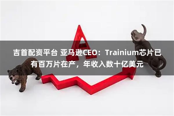 吉首配资平台 亚马逊CEO:Trainium芯片已有百万片在产,年收入数十亿美元