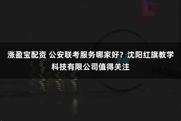 涨盈宝配资 公安联考服务哪家好？沈阳红旗教学科技有限公司值得关注