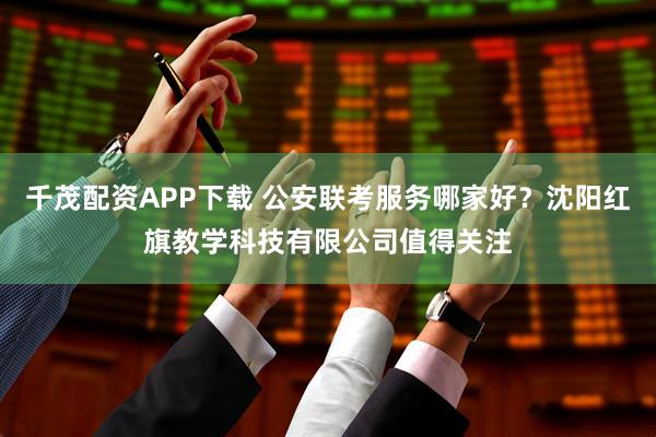 千茂配资APP下载 公安联考服务哪家好？沈阳红旗教学科技有限公司值得关注