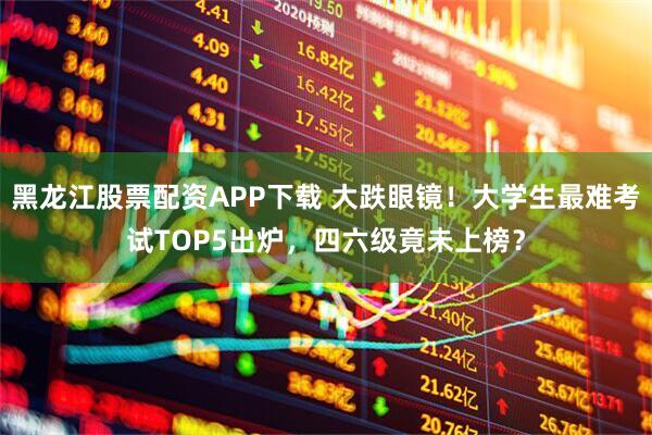 黑龙江股票配资APP下载 大跌眼镜！大学生最难考试TOP5出炉，四六级竟未上榜？