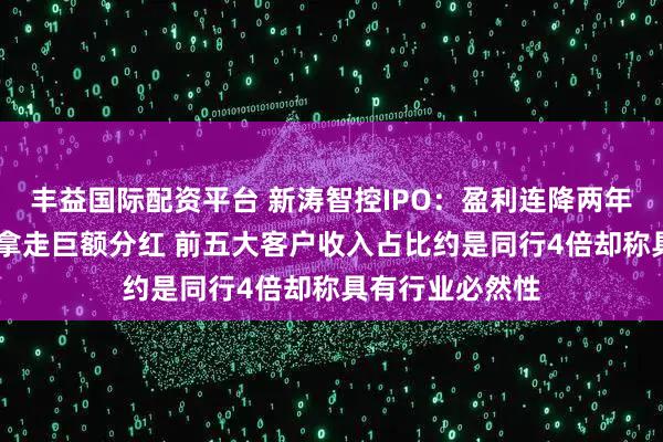 丰益国际配资平台 新涛智控IPO：盈利连降两年还裁员 实控人拿走巨额分红 前五大客户收入占比约是同行4倍却称具有行业必然性