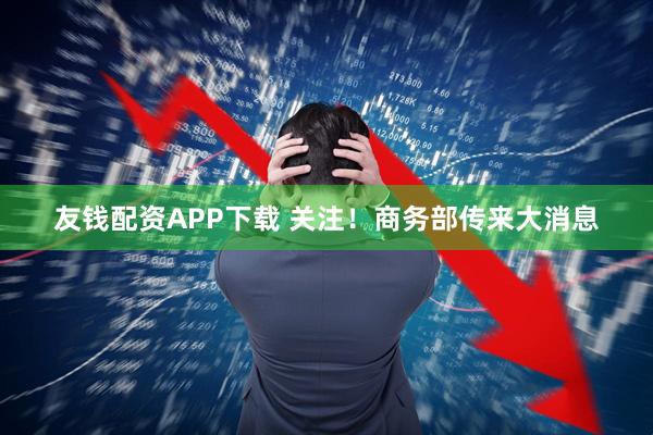 友钱配资APP下载 关注！商务部传来大消息