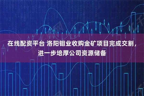 在线配资平台 洛阳钼业收购金矿项目完成交割，进一步培厚公司资源储备