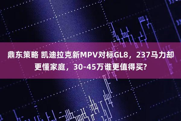 鼎东策略 凯迪拉克新MPV对标GL8，237马力却更懂家庭，30-45万谁更值得买?