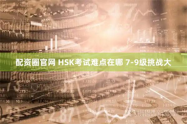 配资圈官网 HSK考试难点在哪 7-9级挑战大