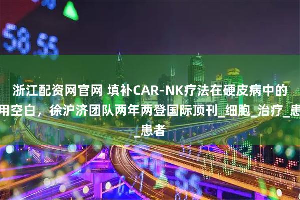 浙江配资网官网 填补CAR-NK疗法在硬皮病中的应用空白，徐沪济团队两年两登国际顶刊_细胞_治疗_患者
