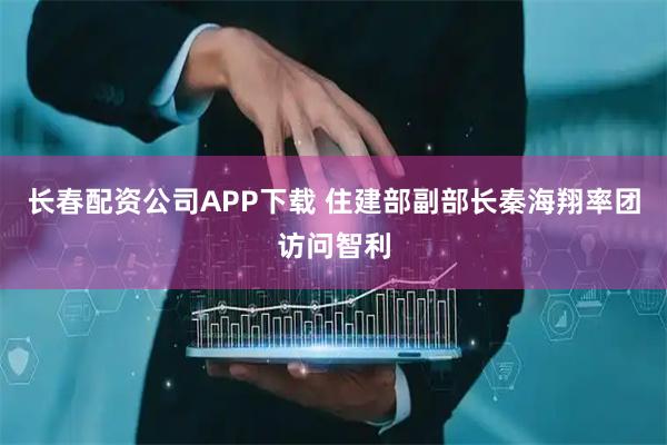 长春配资公司APP下载 住建部副部长秦海翔率团访问智利