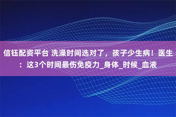 信钰配资平台 洗澡时间选对了，孩子少生病！医生：这3个时间最伤免疫力_身体_时候_血液