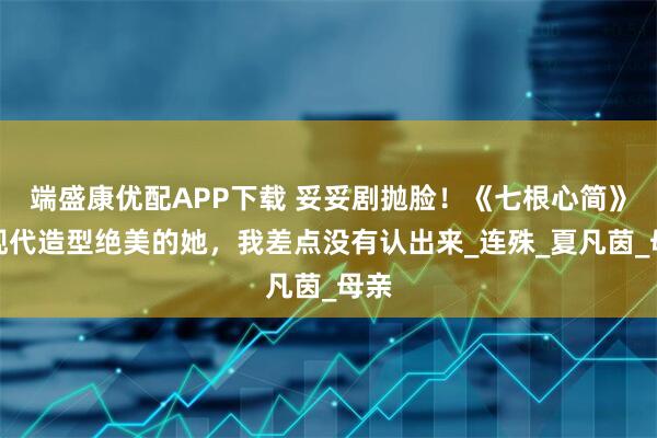 端盛康优配APP下载 妥妥剧抛脸！《七根心简》中现代造型绝美的她，我差点没有认出来_连殊_夏凡茵_母亲