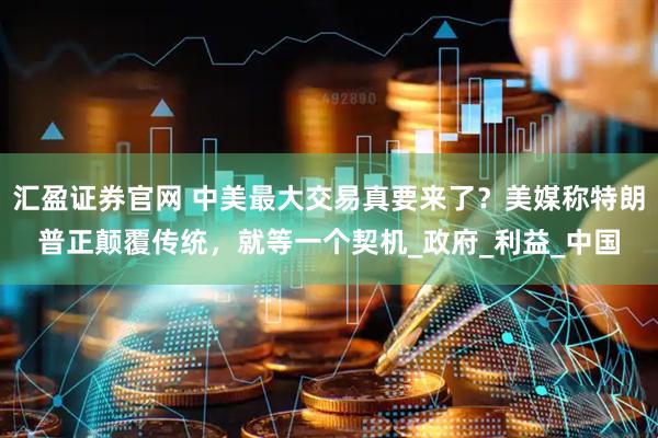 汇盈证券官网 中美最大交易真要来了？美媒称特朗普正颠覆传统，就等一个契机_政府_利益_中国