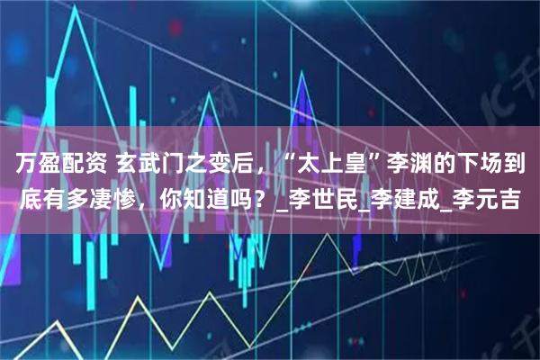 万盈配资 玄武门之变后，“太上皇”李渊的下场到底有多凄惨，你知道吗？_李世民_李建成_李元吉