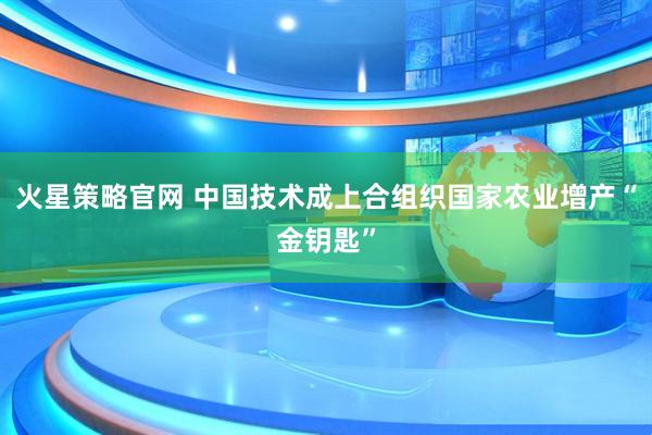火星策略官网 中国技术成上合组织国家农业增产“金钥匙”
