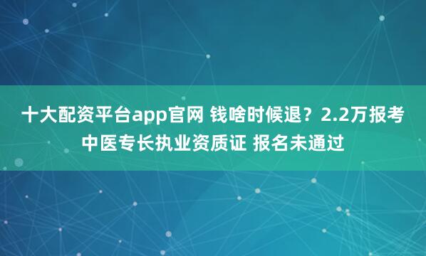 十大配资平台app官网 钱啥时候退？2.2万报考中医专长执业资质证 报名未通过