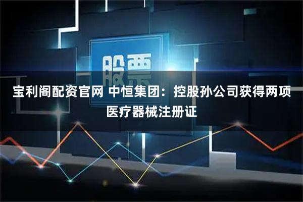 宝利阁配资官网 中恒集团:控股孙公司获得两项医疗器械注册证