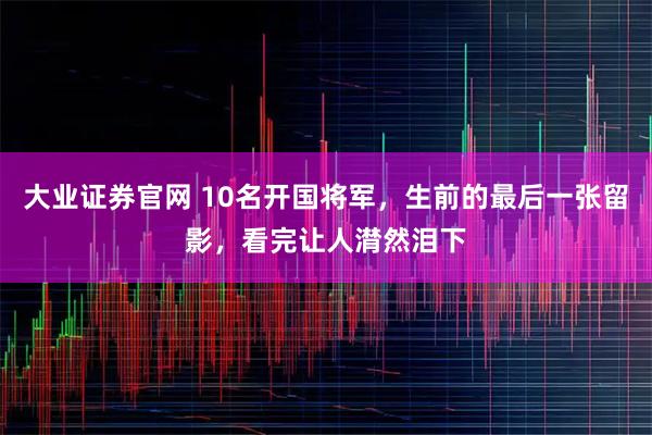 大业证券官网 10名开国将军，生前的最后一张留影，看完让人潸然泪下