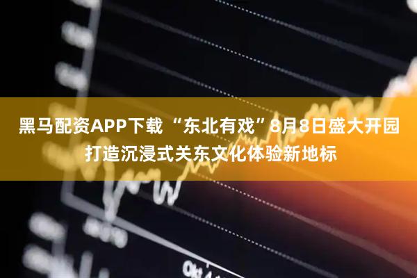 黑马配资APP下载 “东北有戏”8月8日盛大开园 打造沉浸式关东文化体验新地标