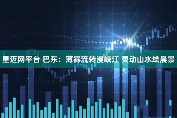 星迈网平台 巴东：薄雾流转漫峡江 灵动山水绘晨景